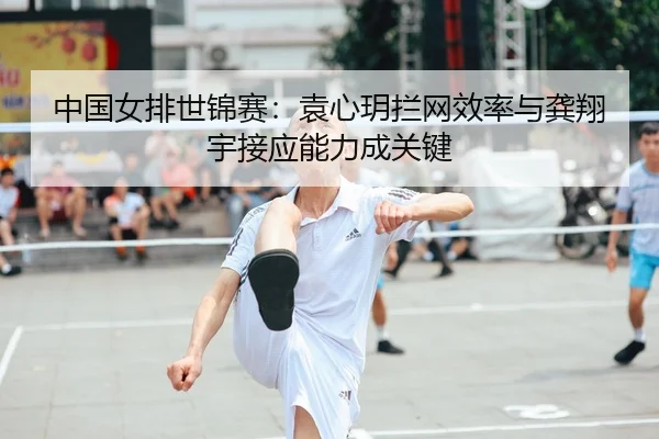 中国女排世锦赛：袁心玥拦网效率与龚翔宇接应能力成关键