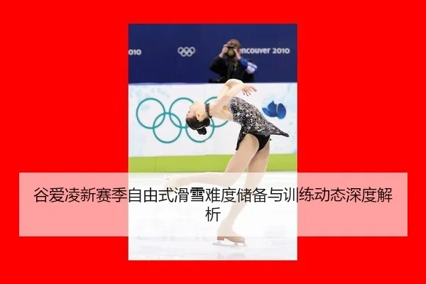 谷爱凌新赛季自由式滑雪难度储备与训练动态深度解析