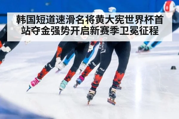韩国短道速滑名将黄大宪世界杯首站夺金强势开启新赛季卫冕征程