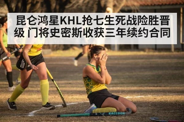 昆仑鸿星KHL抢七生死战险胜晋级 门将史密斯收获三年续约合同