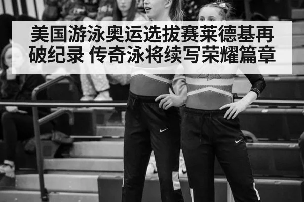美国游泳奥运选拔赛莱德基再破纪录 传奇泳将续写荣耀篇章