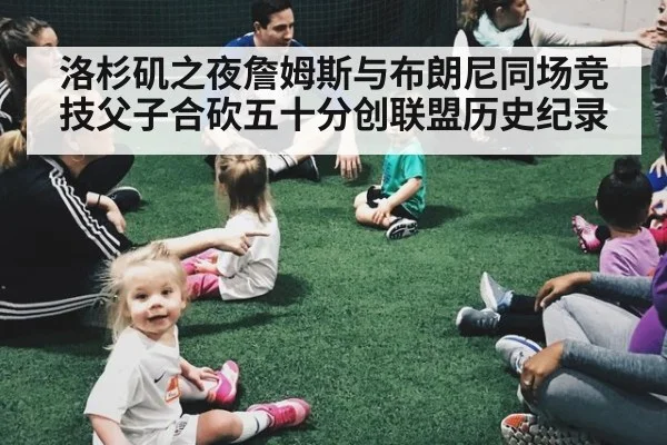洛杉矶之夜詹姆斯与布朗尼同场竞技父子合砍五十分创联盟历史纪录