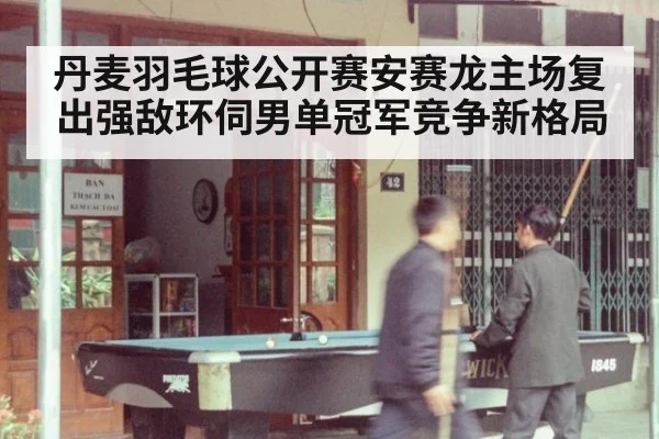 丹麦羽毛球公开赛安赛龙主场复出强敌环伺男单冠军竞争新格局